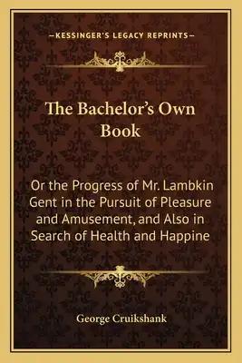 The Bachelor's Own Book: Or the Progress of Mr. Lambkin Gent in the Pursuit of Pleasure and Amusement, and Also in Search of Health and Happine