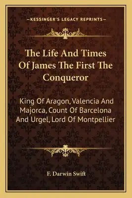The Life and Times of James the First the Conqueror: King of Aragon, Valencia and Majorca, Count of Barcelona and Urgel, Lord of Montpellier