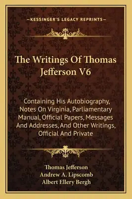 The Writings of Thomas Jefferson V6: Containing His Autobiography, Notes on Virginia, Parliamentary Manual, Official Papers, Messages and Addresses, a