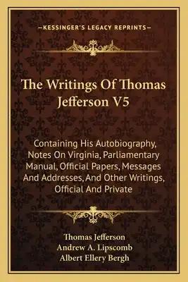The Writings of Thomas Jefferson V5: Containing His Autobiography, Notes on Virginia, Parliamentary Manual, Official Papers, Messages and Addresses, a