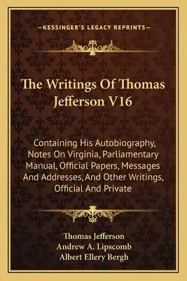 The Writings of Thomas Jefferson V16: Containing His Autobiography, Notes on Virginia, Parliamentary Manual, Official Papers, Messages and Addresses,