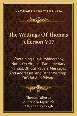 The Writings Of Thomas Jefferson V17: Containing His Autobiography, Notes On Virginia, Parliamentary Manual, Official Papers, Messages And Addresses,