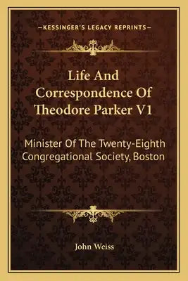 Life and Correspondence of Theodore Parker V1: Minister of the Twenty-Eighth Congregational Society, Boston