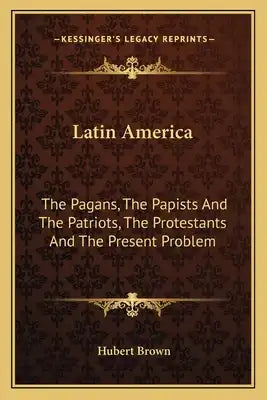 Latin America: The Pagans, the Papists and the Patriots, the Protestants and the Present Problem