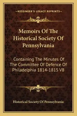Memoirs of the Historical Society of Pennsylvania: Containing the Minutes of the Committee of Defence of Philadelphia 1814-1815 V8