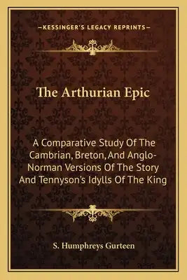 The Arthurian Epic: A Comparative Study Of The Cambrian, Breton, And Anglo-Norman Versions Of The Story And Tennyson's Idylls Of The King