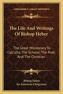 The Life and Writings of Bishop Heber: The Great Missionary to Calcutta, the Scholar, the Poet, and the Christian