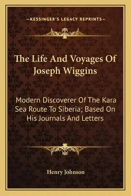 The Life and Voyages of Joseph Wiggins: Modern Discoverer of the Kara Sea Route to Siberia; Based on His Journals and Letters
