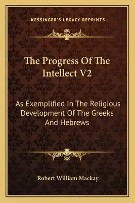 The Progress of the Intellect V2: As Exemplified in the Religious Development of the Greeks and Hebrews