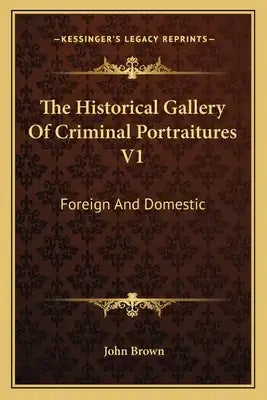 The Historical Gallery of Criminal Portraitures V1: Foreign and Domestic: Containing a Selection of the Most Impressive Cases of Guilt and Misfortune