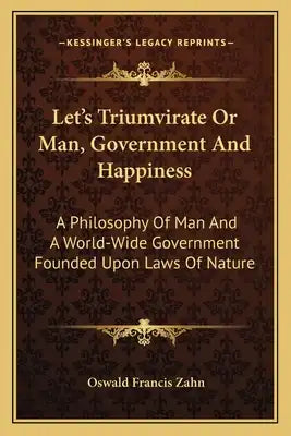 Let's Triumvirate or Man, Government and Happiness: A Philosophy of Man and a World-Wide Government Founded Upon Laws of Nature