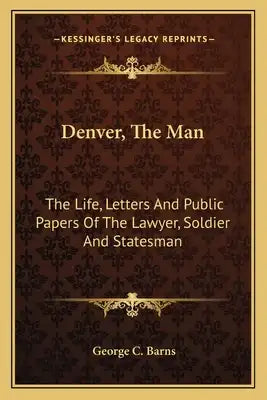 Denver, the Man: The Life, Letters and Public Papers of the Lawyer, Soldier and Statesman