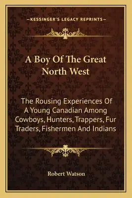A Boy of the Great North West: The Rousing Experiences of a Young Canadian Among Cowboys, Hunters, Trappers, Fur Traders, Fishermen and Indians