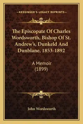 The Episcopate of Charles Wordsworth, Bishop of St. Andrew's, Dunkeld and Dunblane, 1853-1892: A Memoir (1899)
