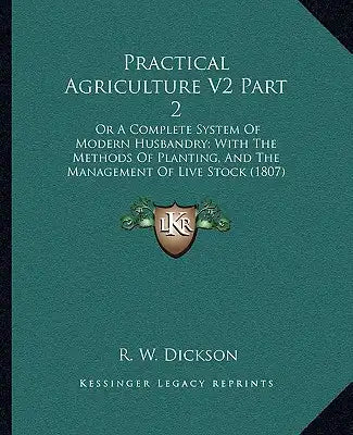 Practical Agriculture V2 Part 2: Or a Complete System of Modern Husbandry; With the Methods of Planting, and the Management of Live Stock (1807)