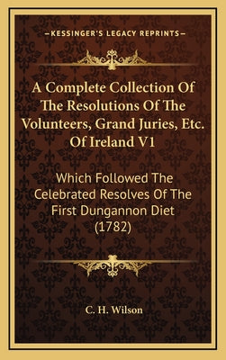 A Complete Collection of the Resolutions of the Volunteers, Grand Juries, Etc. of Ireland V1: Which Followed the Celebrated Resolves of the First Dung
