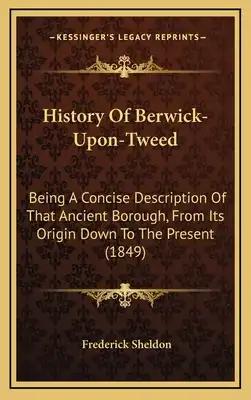 History Of Berwick-Upon-Tweed: Being A Concise Description Of That Ancient Borough, From Its Origin Down To The Present (1849)