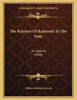 The Relation Of Railroads To The State: An Address (1908)