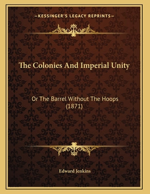 The Colonies And Imperial Unity: Or The Barrel Without The Hoops (1871)