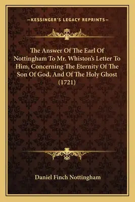The Answer Of The Earl Of Nottingham To Mr. Whiston's Letter To Him, Concerning The Eternity Of The Son Of God, And Of The Holy Ghost (1721)