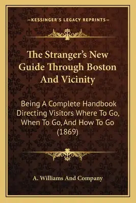 The Stranger's New Guide Through Boston And Vicinity: Being A Complete Handbook Directing Visitors Where To Go, When To Go, And How To Go (1869)