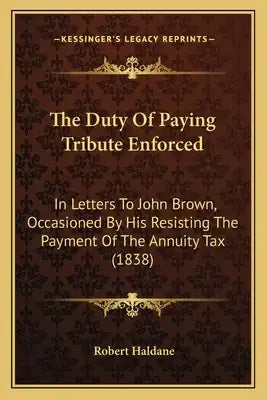 The Duty Of Paying Tribute Enforced: In Letters To John Brown, Occasioned By His Resisting The Payment Of The Annuity Tax (1838)