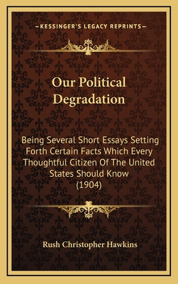 Our Political Degradation: Being Several Short Essays Setting Forth Certain Facts Which Every Thoughtful Citizen Of The United States Should Know