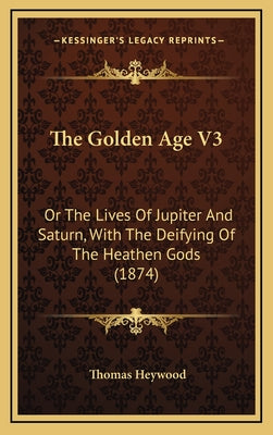 The Golden Age V3: Or The Lives Of Jupiter And Saturn, With The Deifying Of The Heathen Gods (1874)