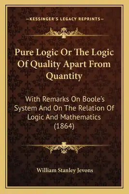 Pure Logic Or The Logic Of Quality Apart From Quantity: With Remarks On Boole's System And On The Relation Of Logic And Mathematics (1864)