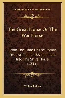 The Great Horse Or The War Horse: From The Time Of The Roman Invasion Till Its Development Into The Shire Horse (1899)