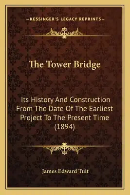 The Tower Bridge: Its History And Construction From The Date Of The Earliest Project To The Present Time (1894)