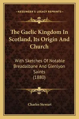The Gaelic Kingdom In Scotland, Its Origin And Church: With Sketches Of Notable Breadalbane And Glenlyon Saints (1880)