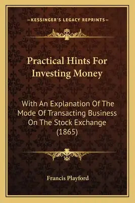 Practical Hints For Investing Money: With An Explanation Of The Mode Of Transacting Business On The Stock Exchange (1865)