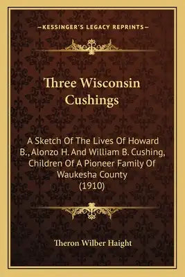 Three Wisconsin Cushings: A Sketch Of The Lives Of Howard B., Alonzo H. And William B. Cushing, Children Of A Pioneer Family Of Waukesha County (1910)
