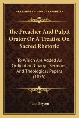 The Preacher And Pulpit Orator Or A Treatise On Sacred Rhetoric: To Which Are Added An Ordination Charge, Sermons, And Theological Papers (1875)