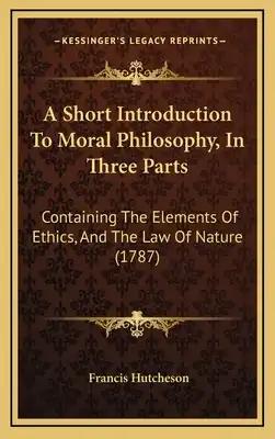 A Short Introduction To Moral Philosophy, In Three Parts: Containing The Elements Of Ethics, And The Law Of Nature (1787)