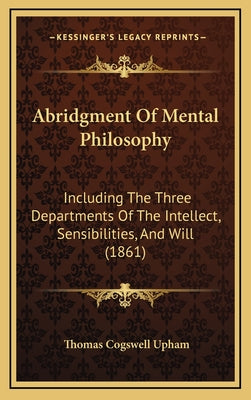 Abridgment Of Mental Philosophy: Including The Three Departments Of The Intellect, Sensibilities, And Will (1861)
