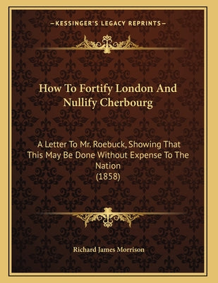 How To Fortify London And Nullify Cherbourg: A Letter To Mr. Roebuck, Showing That This May Be Done Without Expense To The Nation (1858)