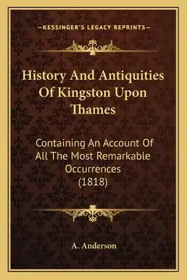 History And Antiquities Of Kingston Upon Thames: Containing An Account Of All The Most Remarkable Occurrences (1818)