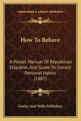 How To Behave: A Pocket Manual Of Republican Etiquette, And Guide To Correct Personal Habits (1887)