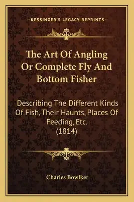 The Art Of Angling Or Complete Fly And Bottom Fisher: Describing The Different Kinds Of Fish, Their Haunts, Places Of Feeding, Etc. (1814)