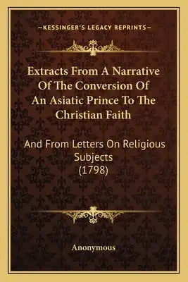 Extracts From A Narrative Of The Conversion Of An Asiatic Prince To The Christian Faith: And From Letters On Religious Subjects (1798)