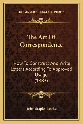 The Art Of Correspondence: How To Construct And Write Letters According To Approved Usage (1883)