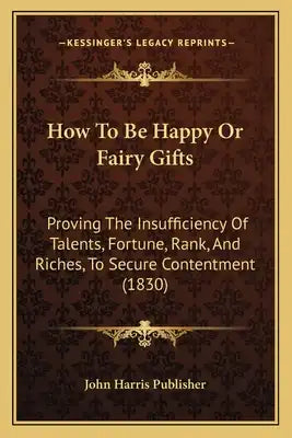 How To Be Happy Or Fairy Gifts: Proving The Insufficiency Of Talents, Fortune, Rank, And Riches, To Secure Contentment (1830)