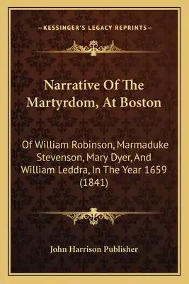 Narrative Of The Martyrdom, At Boston: Of William Robinson, Marmaduke Stevenson, Mary Dyer, And William Leddra, In The Year 1659 (1841)