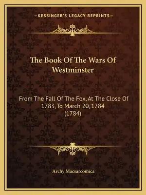 The Book Of The Wars Of Westminster: From The Fall Of The Fox, At The Close Of 1783, To March 20, 1784 (1784)