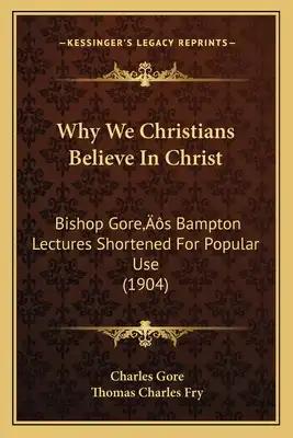 Why We Christians Believe In Christ: Bishop Gore's Bampton Lectures Shortened For Popular Use (1904)