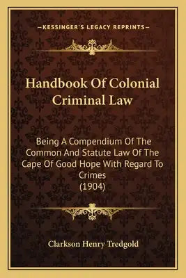 Handbook Of Colonial Criminal Law: Being A Compendium Of The Common And Statute Law Of The Cape Of Good Hope With Regard To Crimes (1904)