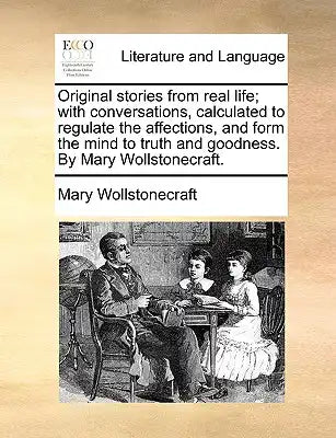 Original Stories from Real Life; With Conversations, Calculated to Regulate the Affections, and Form the Mind to Truth and Goodness. by Mary Wollstone