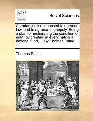 Agrarian Justice, Opposed to Agrarian Law, and to Agrarian Monopoly. Being a Plan for Meliorating the Condition of Man, by Creating in Every Nation a